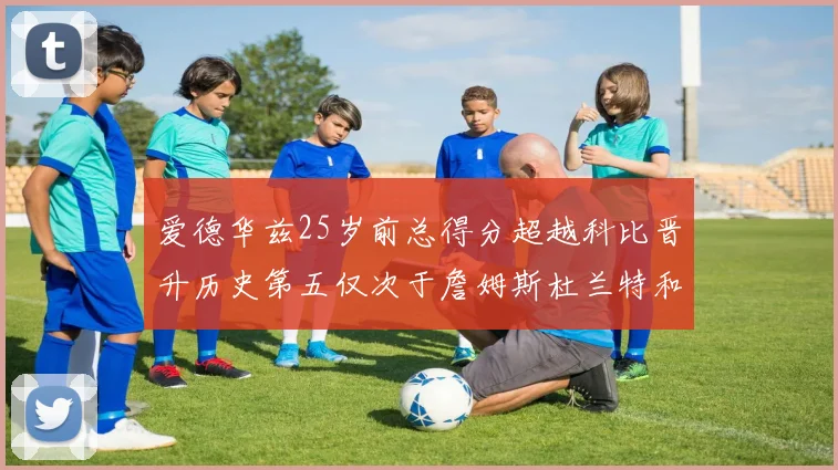 爱德华兹25岁前总得分超越科比晋升历史第五仅次于詹姆斯杜兰特和东契奇