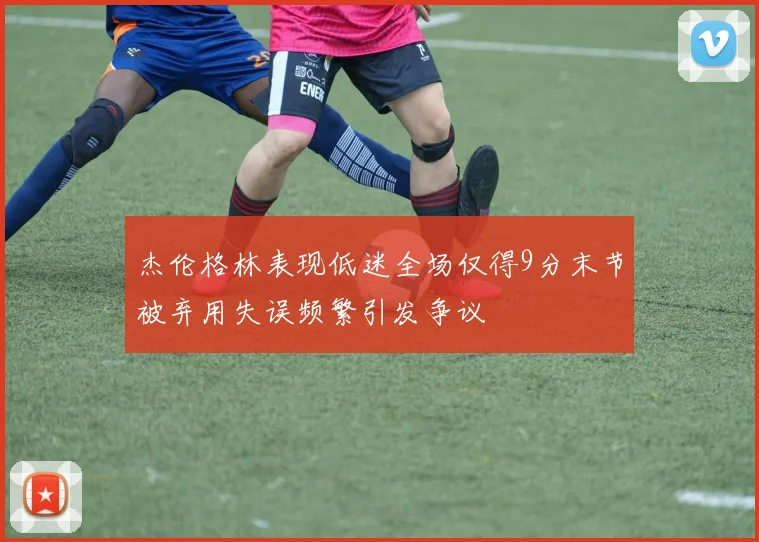 杰伦格林表现低迷全场仅得9分末节被弃用失误频繁引发争议