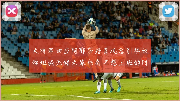 大将军回应阿耶莎婚育观念引热议称坦诚无错大家也有不想上班的时候