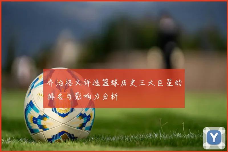 乔治格文评选篮球历史三大巨星的排名与影响力分析