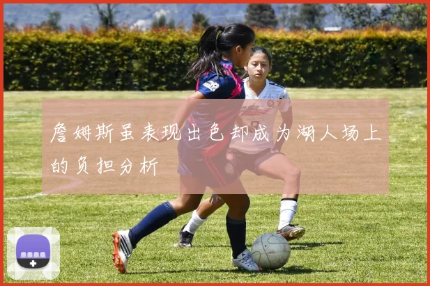 詹姆斯虽表现出色却成为湖人场上的负担分析