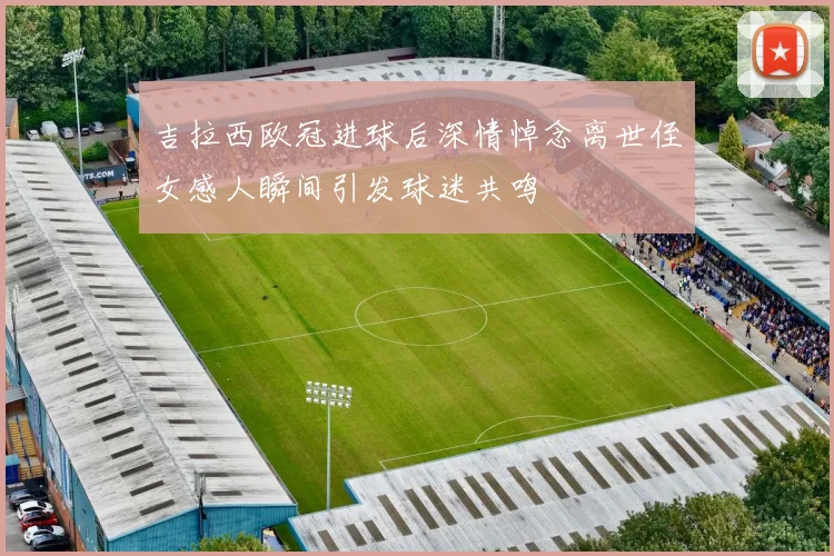 吉拉西欧冠进球后深情悼念离世侄女感人瞬间引发球迷共鸣