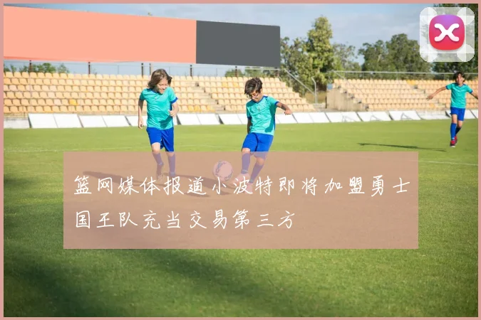 篮网媒体报道小波特即将加盟勇士国王队充当交易第三方