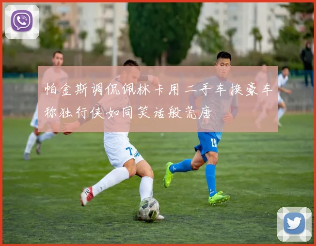 帕金斯调侃佩林卡用二手车换豪车称独行侠如同笑话般荒唐