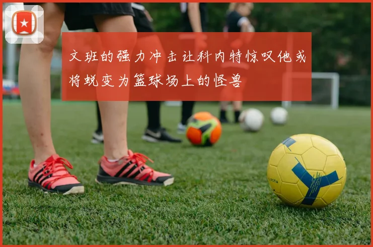 文班的强力冲击让科内特惊叹他或将蜕变为篮球场上的怪兽