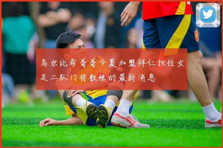 乌尔比希哥哥今夏加盟拜仁担任女足二队门将教练的最新消息
