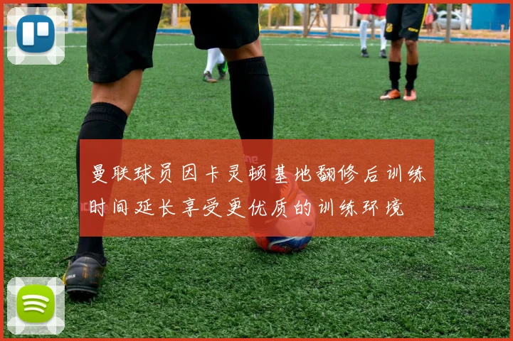 曼联球员因卡灵顿基地翻修后训练时间延长享受更优质的训练环境