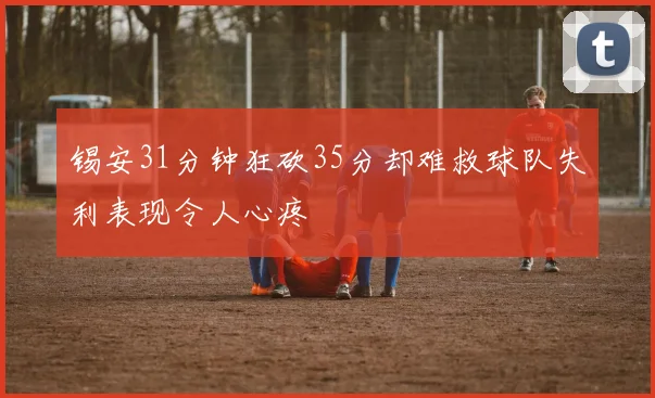 锡安31分钟狂砍35分却难救球队失利表现令人心疼