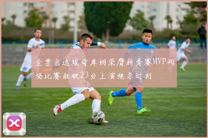 全票当选埃奇库姆荣膺新秀赛MVP两场比赛狂砍23分上演绝杀时刻