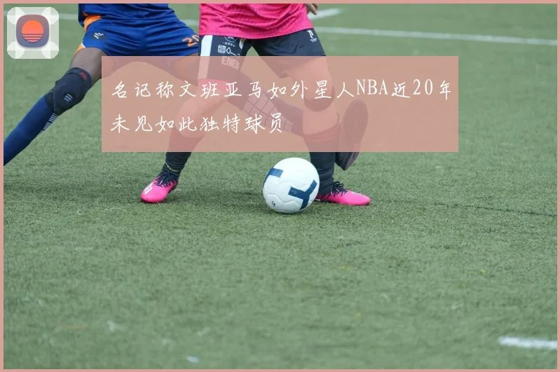 名记称文班亚马如外星人NBA近20年未见如此独特球员
