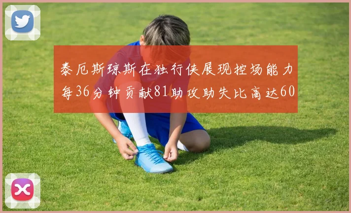泰厄斯琼斯在独行侠展现控场能力每36分钟贡献81助攻助失比高达60