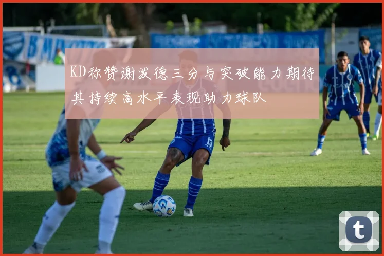 KD称赞谢泼德三分与突破能力期待其持续高水平表现助力球队