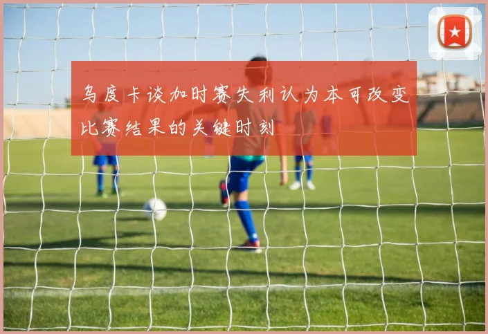 乌度卡谈加时赛失利认为本可改变比赛结果的关键时刻