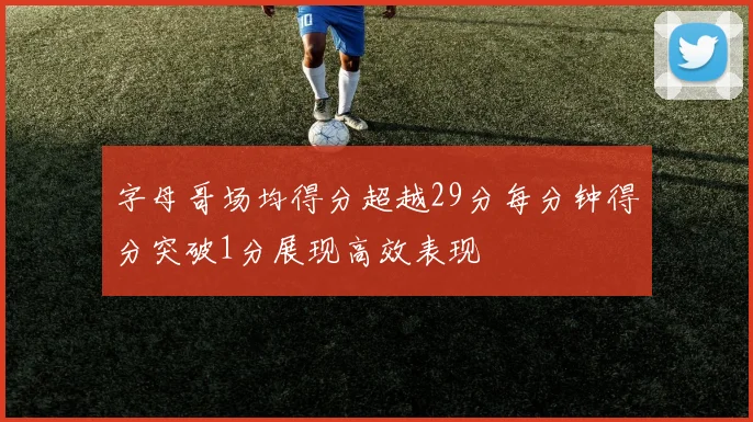字母哥场均得分超越29分每分钟得分突破1分展现高效表现