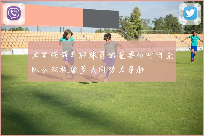 库里强调年轻球员的重要性呼吁全队以积极能量共同努力争胜