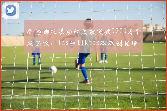 乔治娜社媒粉丝总数突破9200万引发热议，ins和tiktok双双创佳绩