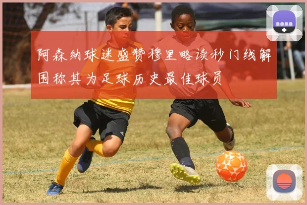 阿森纳球迷盛赞穆里略读秒门线解围称其为足球历史最佳球员