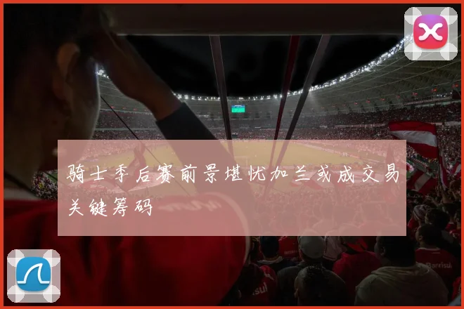 骑士季后赛前景堪忧加兰或成交易关键筹码