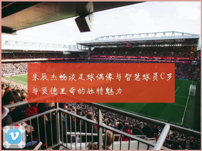 朱辰杰畅谈足球偶像与智慧球员C罗与莫德里奇的独特魅力