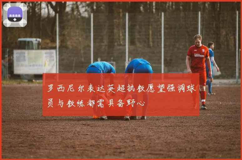 罗西尼尔表达英超执教愿望强调球员与教练都需具备野心