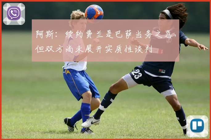 阿斯：续约费兰是巴萨当务之急，但双方尚未展开实质性谈判
