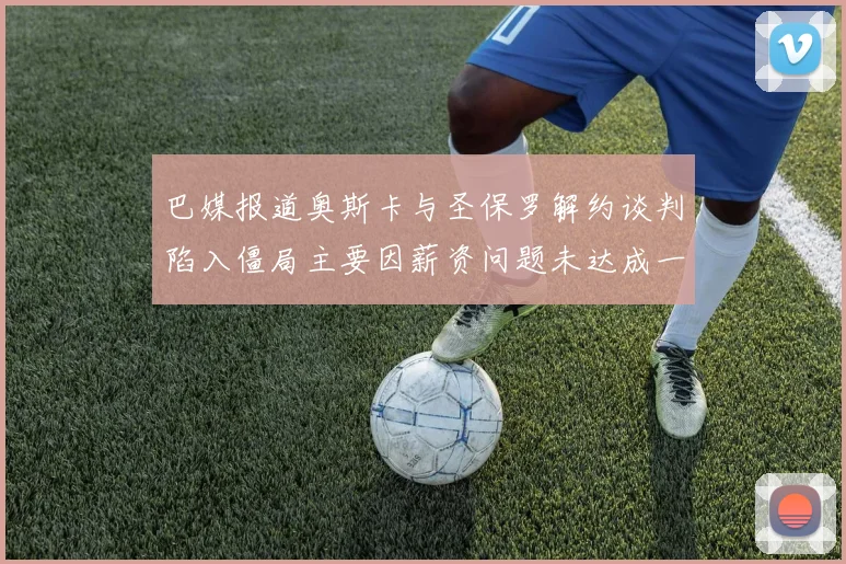 巴媒报道奥斯卡与圣保罗解约谈判陷入僵局主要因薪资问题未达成一致