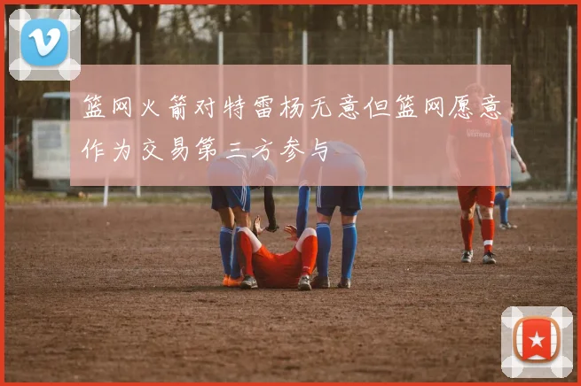 篮网火箭对特雷杨无意但篮网愿意作为交易第三方参与