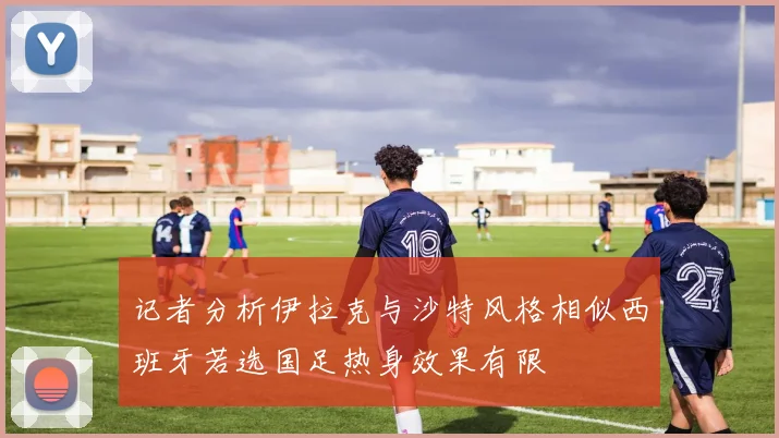 记者分析伊拉克与沙特风格相似西班牙若选国足热身效果有限