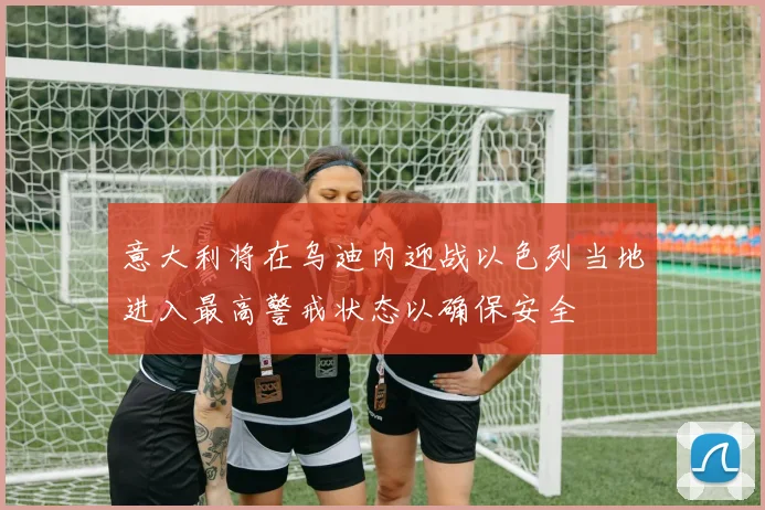 意大利将在乌迪内迎战以色列当地进入最高警戒状态以确保安全
