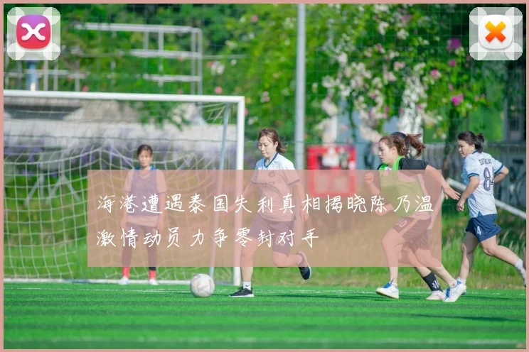 海港遭遇泰国失利真相揭晓陈乃温激情动员力争零封对手