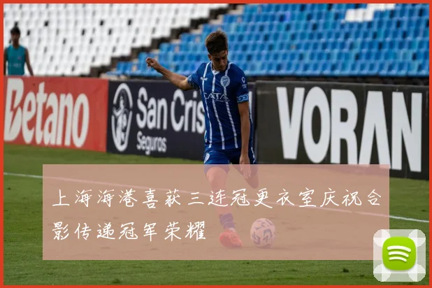 上海海港喜获三连冠更衣室庆祝合影传递冠军荣耀