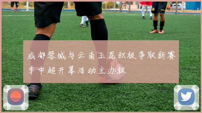 成都蓉城与云南玉昆积极争取新赛季中超开幕活动主办权