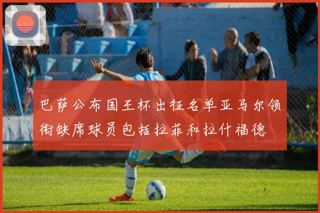 巴萨公布国王杯出征名单亚马尔领衔缺席球员包括拉菲和拉什福德