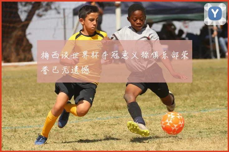 梅西谈世界杯夺冠意义称俱乐部荣誉已无遗憾