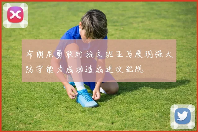 布朗尼勇敢对抗文班亚马展现强大防守能力成功造成进攻犯规