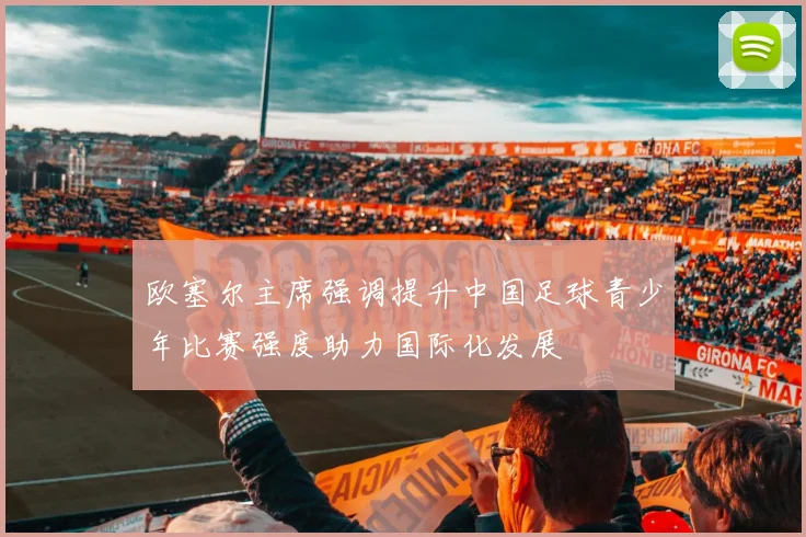 欧塞尔主席强调提升中国足球青少年比赛强度助力国际化发展