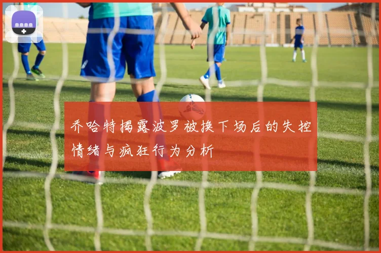 乔哈特揭露波罗被换下场后的失控情绪与疯狂行为分析