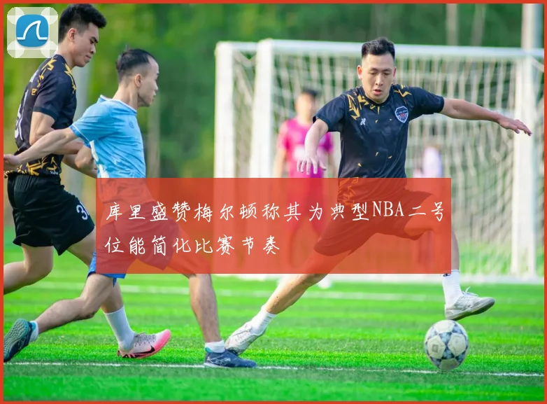 库里盛赞梅尔顿称其为典型NBA二号位能简化比赛节奏
