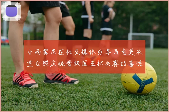 小西蒙尼在社交媒体分享马竞更衣室合照庆祝晋级国王杯决赛的喜悦时刻