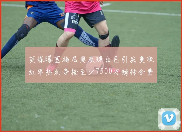 英媒曝塞梅尼奥表现出色引发曼联红军热刺争抢至少7500万镑转会费