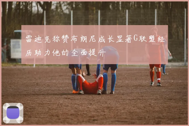 雷迪克称赞布朗尼成长显著G联盟经历助力他的全面提升