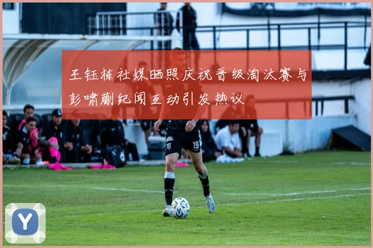 王钰栋社媒晒照庆祝晋级淘汰赛与彭啸蒯纪闻互动引发热议