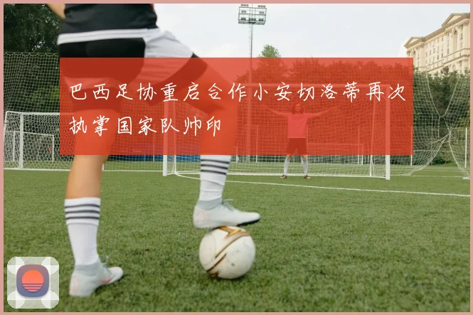 巴西足协重启合作小安切洛蒂再次执掌国家队帅印