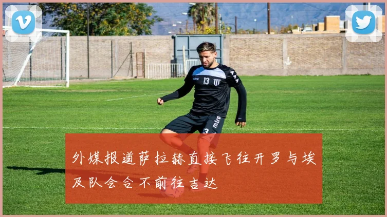 外媒报道萨拉赫直接飞往开罗与埃及队会合不前往吉达