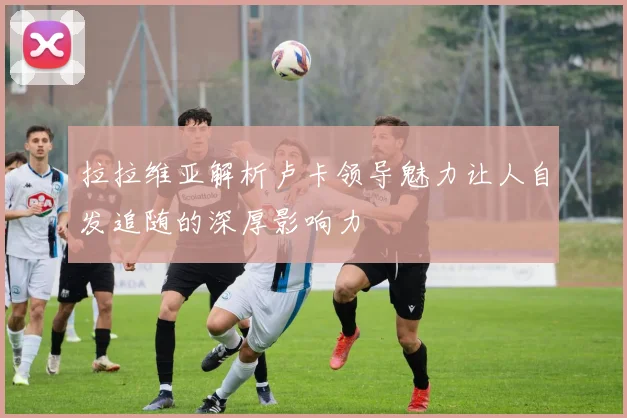 拉拉维亚解析卢卡领导魅力让人自发追随的深厚影响力