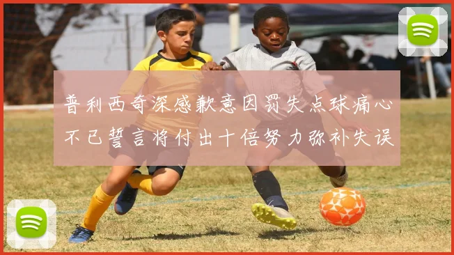 普利西奇深感歉意因罚失点球痛心不已誓言将付出十倍努力弥补失误